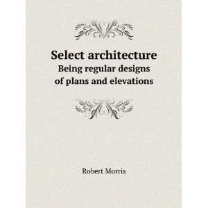   . Being regular designs of plans and elevations: Robert Morris: Books